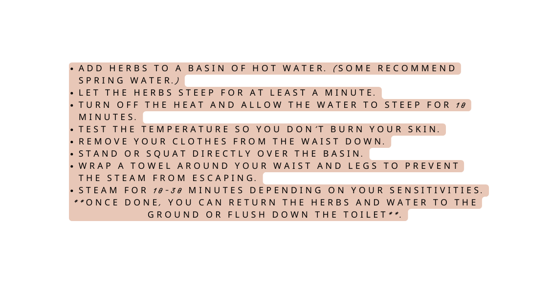Add herbs to a basin of hot water Some recommend spring water Let the herbs steep for at least a minute Turn off the heat and allow the water to steep for 10 minutes Test the temperature so you don t burn your skin Remove your clothes from the waist down Stand or squat directly over the basin Wrap a towel around your waist and legs to prevent the steam from escaping Steam for 10 30 minutes depending on your sensitivities Once done you can return the herbs and water to the ground or flush down the toilet