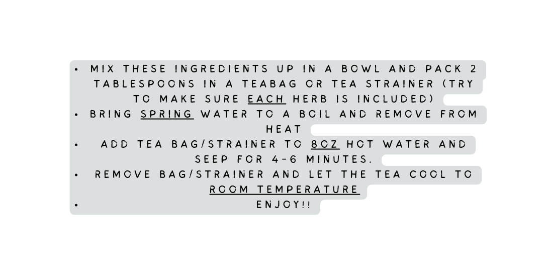 Mix these ingredients up in a bowl and pack 2 tablespoons in a teabag or tea strainer try to make sure each herb is included bring spring water to a boil and remove from heat add tea bag strainer to 8OZ hot water and seep for 4 6 minutes remove bag strainer and let the tea cool to room temperature enjoy